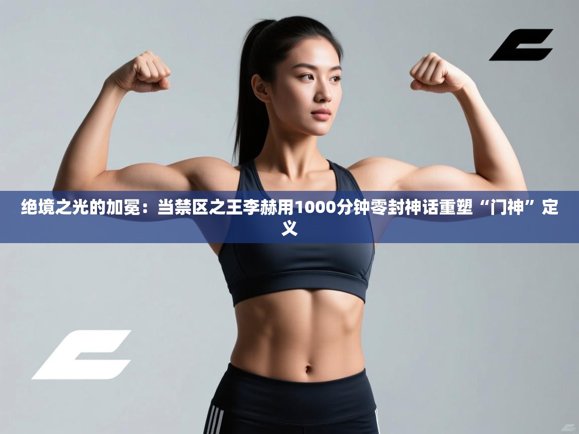 绝境之光的加冕：当禁区之王李赫用1000分钟零封神话重塑“门神”定义  第1张