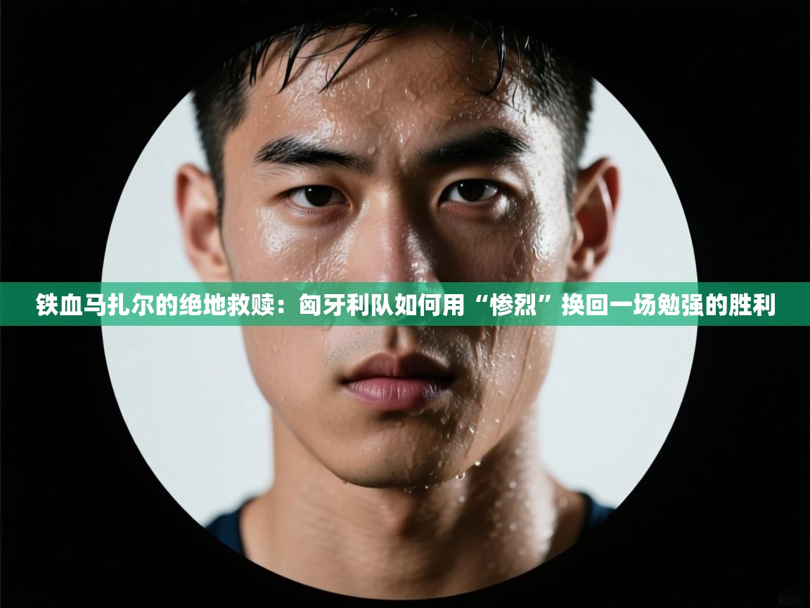 铁血马扎尔的绝地救赎：匈牙利队如何用“惨烈”换回一场勉强的胜利