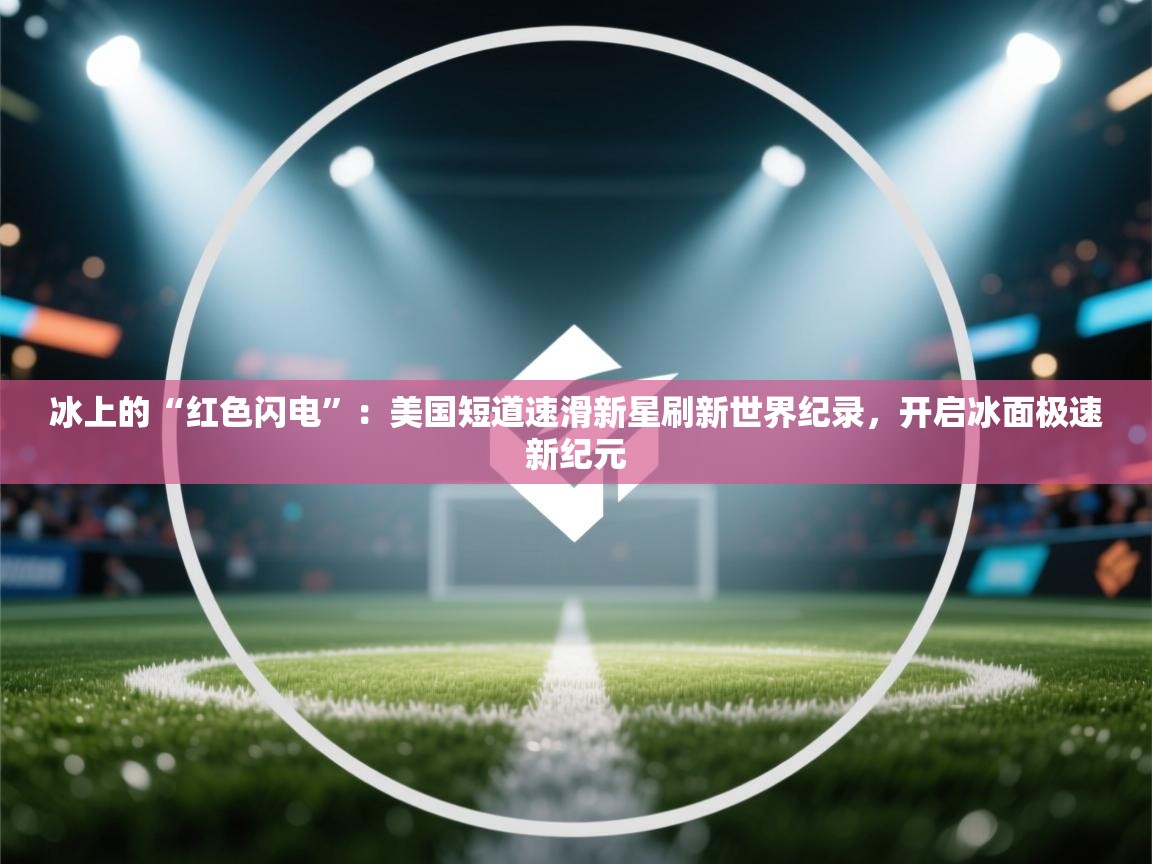 冰上的“红色闪电”：美国短道速滑新星刷新世界纪录，开启冰面极速新纪元  第2张
